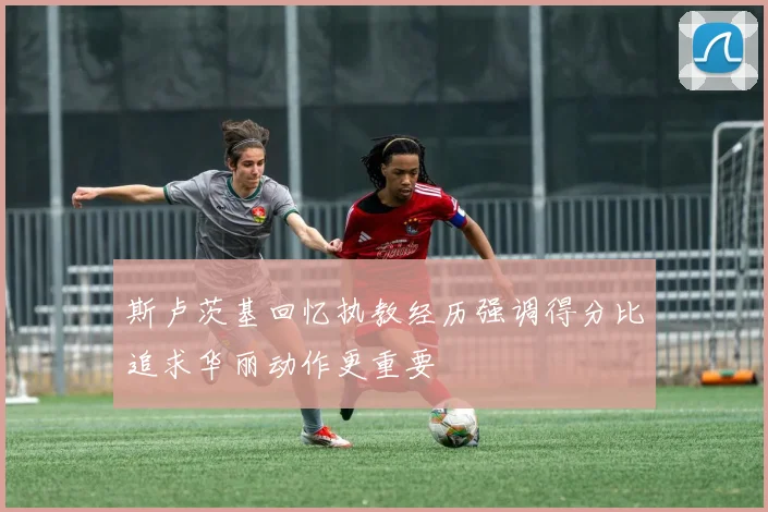 斯卢茨基回忆执教经历强调得分比追求华丽动作更重要