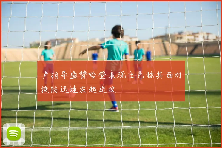 卢指导盛赞哈登表现出色称其面对换防迅速发起进攻