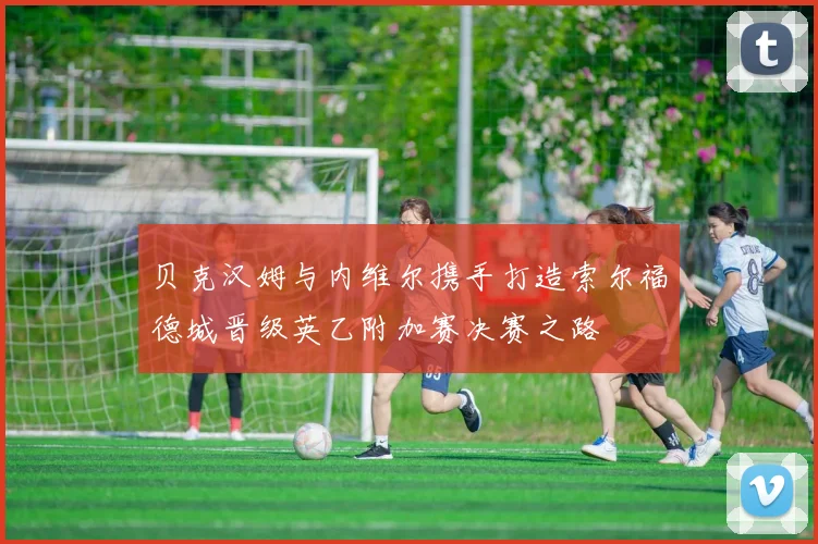 贝克汉姆与内维尔携手打造索尔福德城晋级英乙附加赛决赛之路