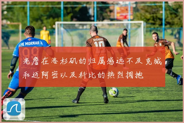 老詹在洛杉矶的归属感远不及克城和迈阿密以及科比的热烈拥抱