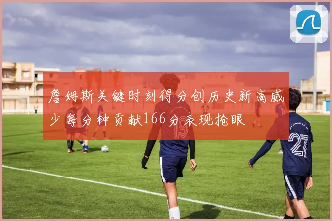 詹姆斯关键时刻得分创历史新高威少每分钟贡献166分表现抢眼