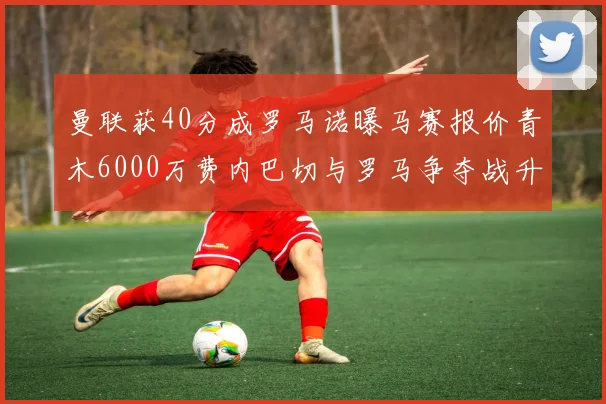 曼联获40分成罗马诺曝马赛报价青木6000万费内巴切与罗马争夺战升级