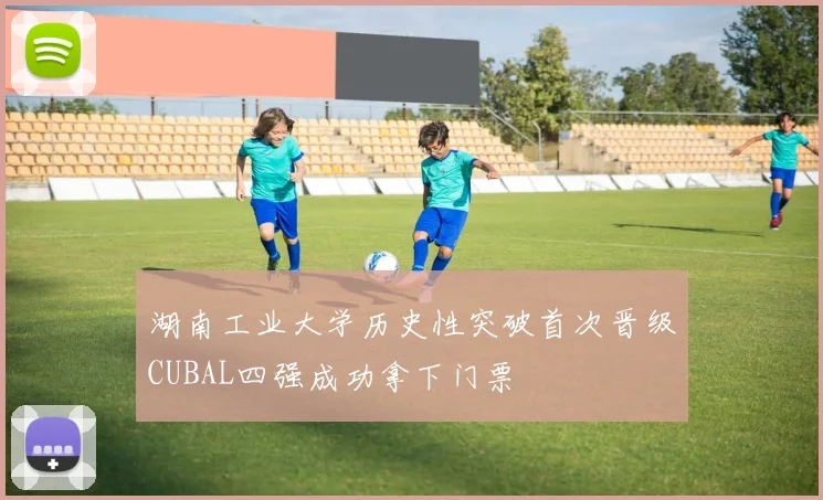 湖南工业大学历史性突破首次晋级CUBAL四强成功拿下门票