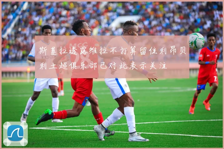 斯基拉透露维拉不打算留住利昂贝利土超俱乐部已对此表示关注