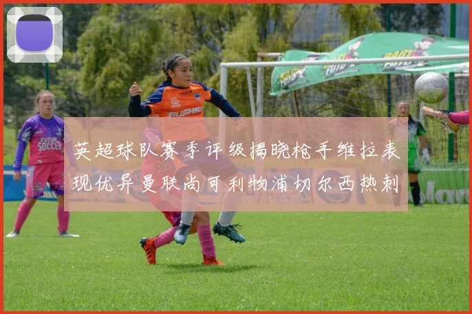 英超球队赛季评级揭晓枪手维拉表现优异曼联尚可利物浦切尔西热刺需努力