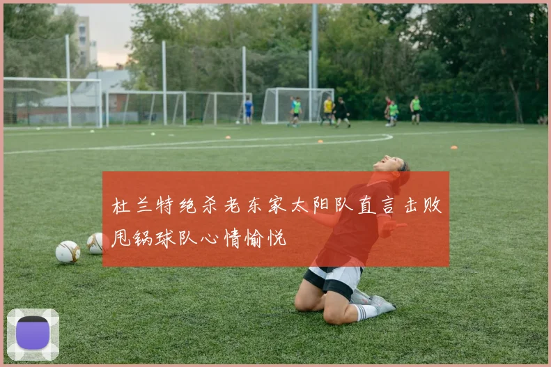 杜兰特绝杀老东家太阳队直言击败甩锅球队心情愉悦