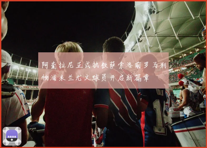 阿奎拉尼正式执教萨索洛前罗马利物浦米兰尤文球员开启新篇章