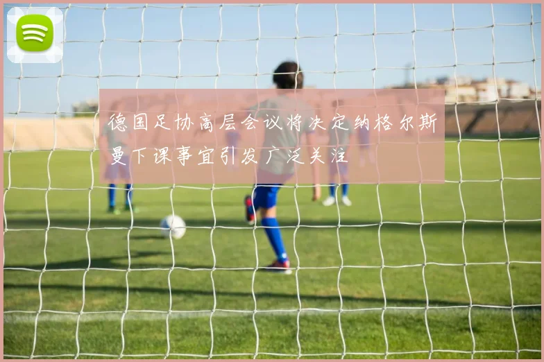 德国足协高层会议将决定纳格尔斯曼下课事宜引发广泛关注