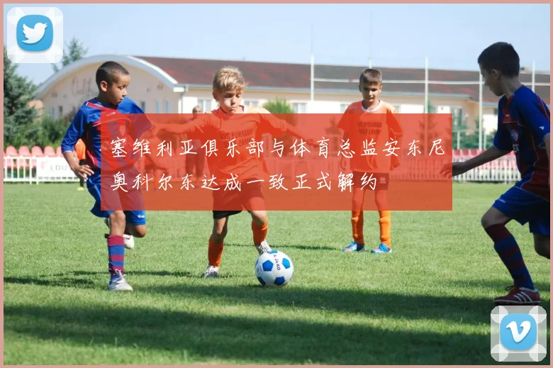塞维利亚俱乐部与体育总监安东尼奥科尔东达成一致正式解约