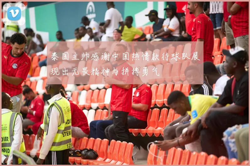 泰国主帅感谢中国热情款待球队展现出无畏精神与拼搏勇气