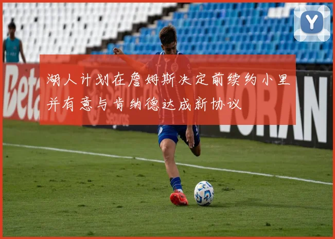 湖人计划在詹姆斯决定前续约小里并有意与肯纳德达成新协议