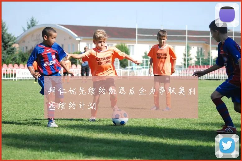 拜仁优先续约凯恩后全力争取奥利塞续约计划