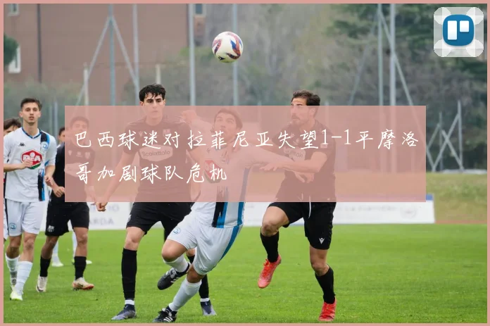 巴西球迷对拉菲尼亚失望1-1平摩洛哥加剧球队危机