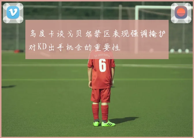 乌度卡谈戈贝尔禁区表现强调掩护对KD出手机会的重要性