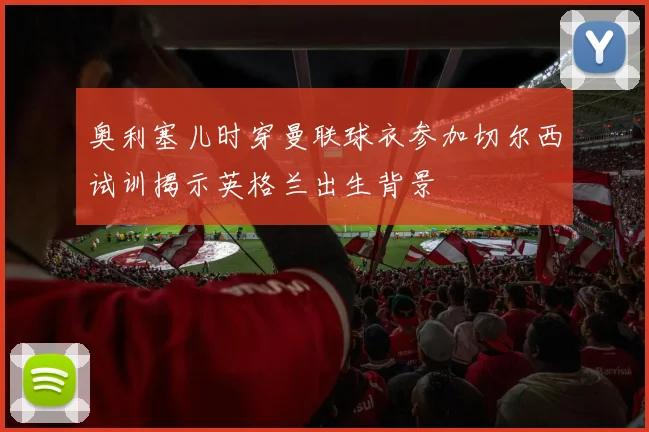 奥利塞儿时穿曼联球衣参加切尔西试训揭示英格兰出生背景
