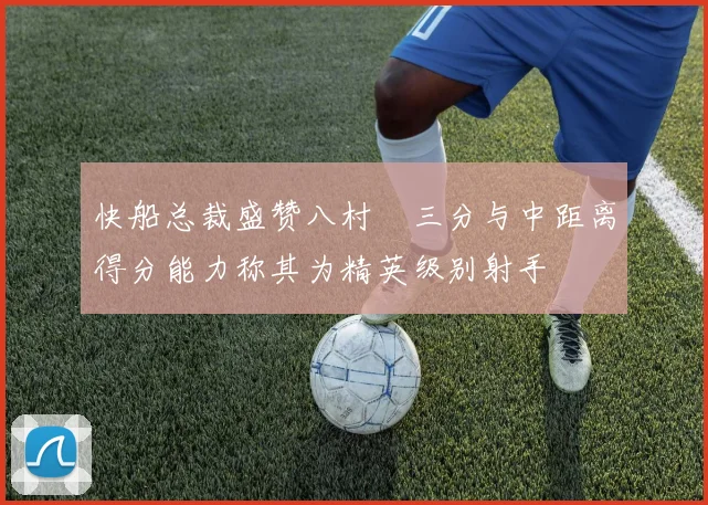 快船总裁盛赞八村塁三分与中距离得分能力称其为精英级别射手