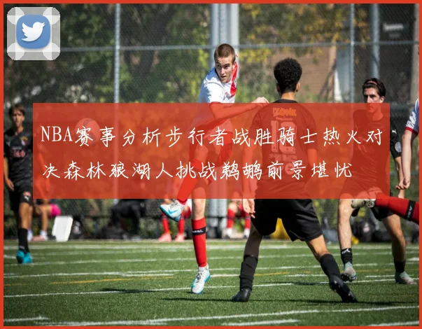 NBA赛事分析步行者战胜骑士热火对决森林狼湖人挑战鹈鹕前景堪忧